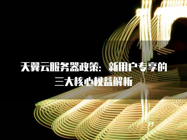 天翼云服务器政策:新用户专享的三大核心权益解析