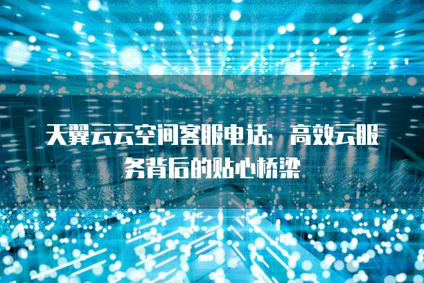 天翼云云空间客服电话:高效云服务背后的贴心桥梁
