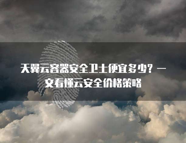 天翼云容器安全卫士便宜多少?一文看懂云安全价格策略