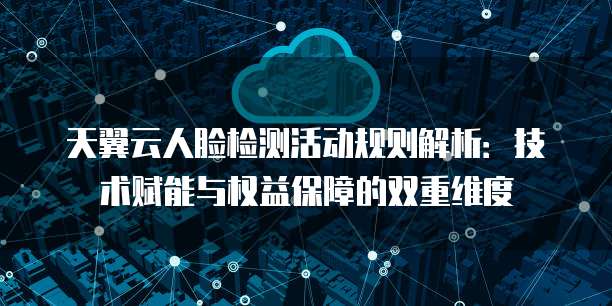天翼云人脸检测活动规则解析:技术赋能与权益保障的双重维度
