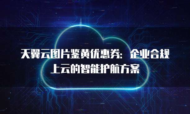 天翼云图片鉴黄优惠券:企业合规上云的智能护航方案