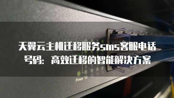 天翼云主机迁移服务sms客服电话号码：高效迁移的智能解决方案