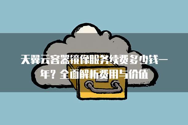 天翼云容器镜像服务续费多少钱一年？全面解析费用与价值