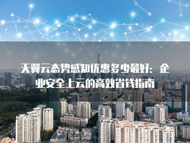 天翼云态势感知优惠多少最好:企业安全上云的高效省钱指南