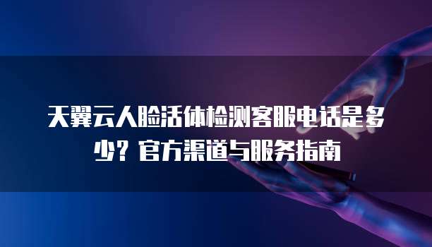 天翼云人脸活体检测客服电话是多少？官方渠道与服务指南