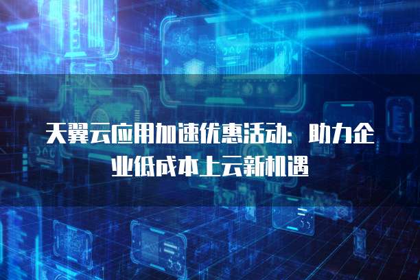 天翼云应用加速优惠活动:助力企业低成本上云新机遇