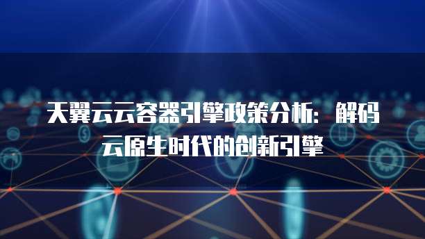 天翼云云容器引擎政策分析：解码云原生时代的创新引擎