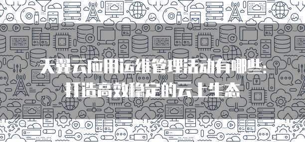 天翼云应用运维管理活动有哪些:打造高效稳定的云上生态