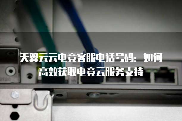 天翼云云电竞客服电话号码:如何高效获取电竞云服务支持