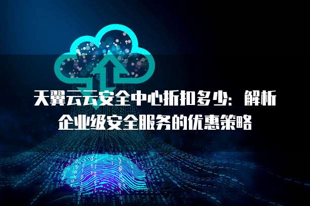 天翼云云安全中心折扣多少:解析企业级安全服务的优惠策略