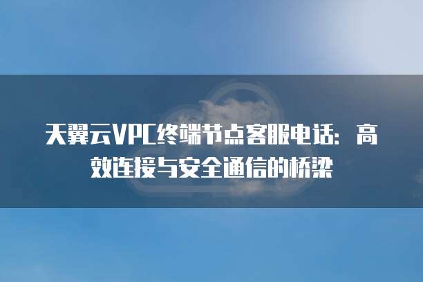 天翼云VPC终端节点客服电话:高效连接与安全通信的桥梁