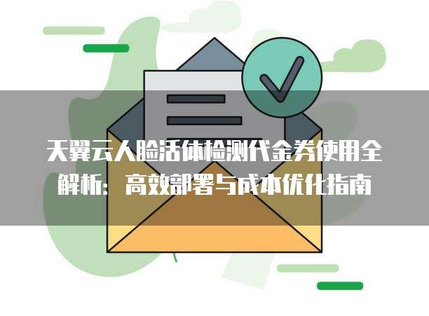天翼云人脸活体检测代金券使用全解析:高效部署与成本优化指南