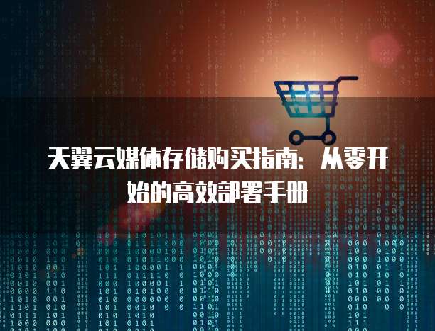 天翼云媒体存储购买指南:从零开始的高效部署手册