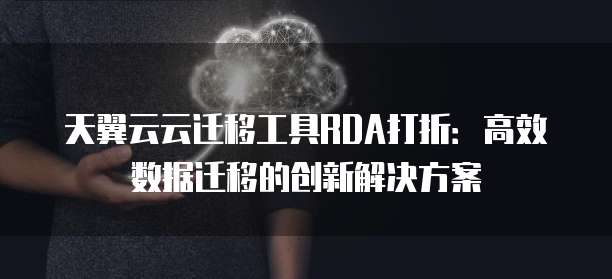 天翼云云迁移工具RDA打折:高效数据迁移的创新解决方案