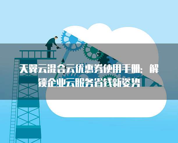 天翼云混合云优惠券使用手册：解锁企业云服务省钱新姿势