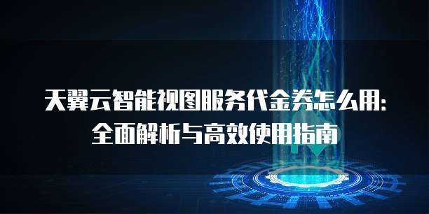 天翼云智能视图服务代金券怎么用：全面解析与高效使用指南