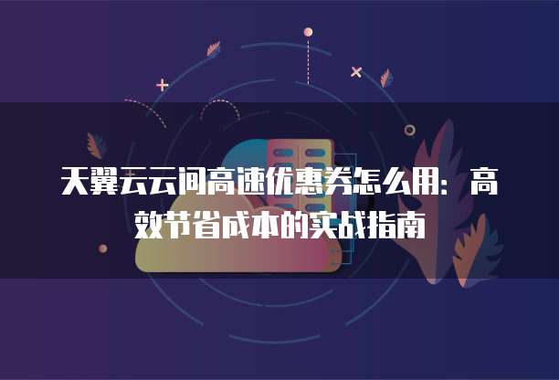 天翼云云间高速优惠券怎么用:高效节省成本的实战指南