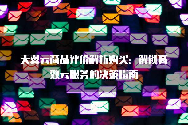 天翼云商品评价解析购买:解锁高效云服务的决策指南