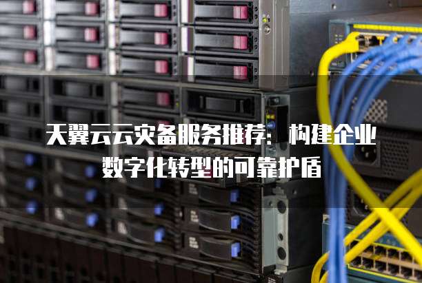 天翼云云灾备服务推荐:构建企业数字化转型的可靠护盾