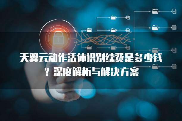 天翼云动作活体识别续费是多少钱?深度解析与解决方案