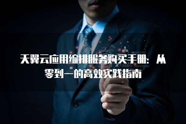 天翼云应用编排服务购买手册:从零到一的高效实践指南