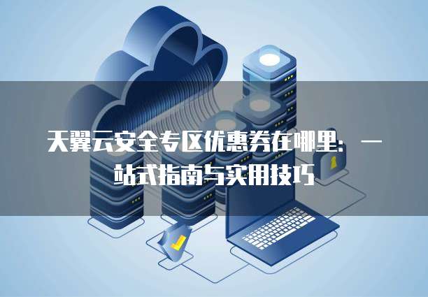 天翼云安全专区优惠券在哪里:一站式指南与实用技巧