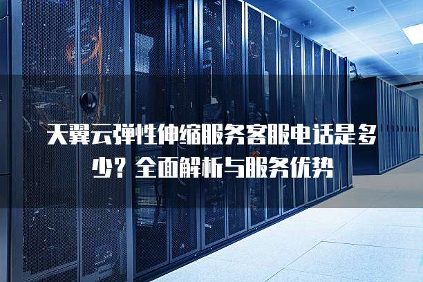 天翼云弹性伸缩服务客服电话是多少?全面解析与服务优势
