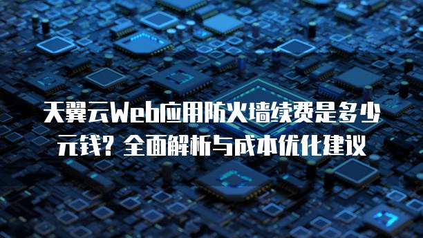 天翼云Web应用防火墙续费是多少元钱?全面解析与成本优化建议