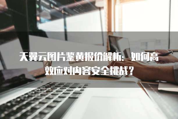 天翼云图片鉴黄报价解析：如何高效应对内容安全挑战？