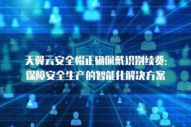 天翼云安全帽正确佩戴识别续费:保障安全生产的智能化解决方案