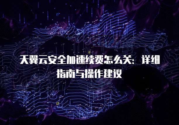 天翼云安全加速续费怎么关:详细指南与操作建议
