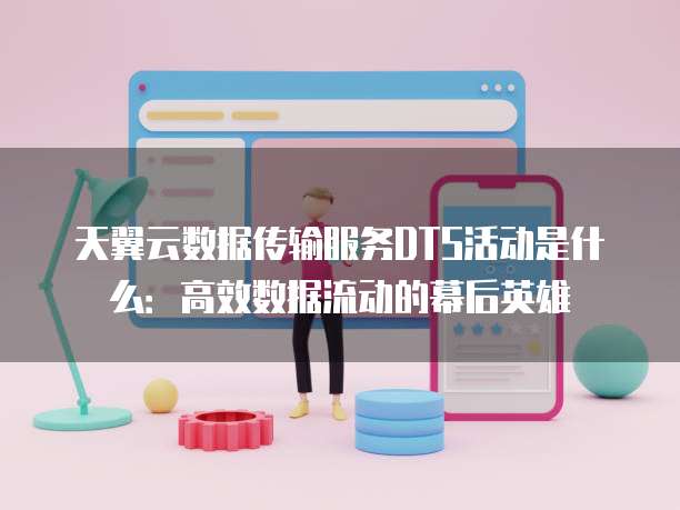 天翼云数据传输服务DTS活动是什么:高效数据流动的幕后英雄