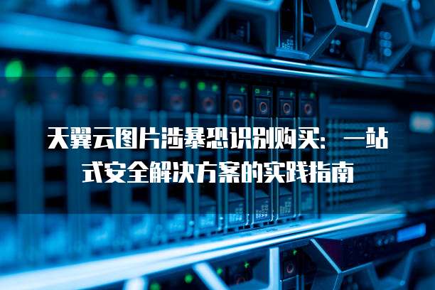 天翼云图片涉暴恐识别购买:一站式安全解决方案的实践指南