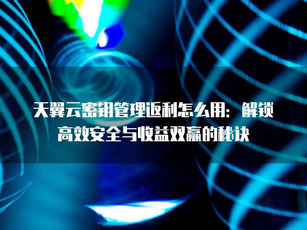 天翼云密钥管理返利怎么用:解锁高效安全与收益双赢的秘诀