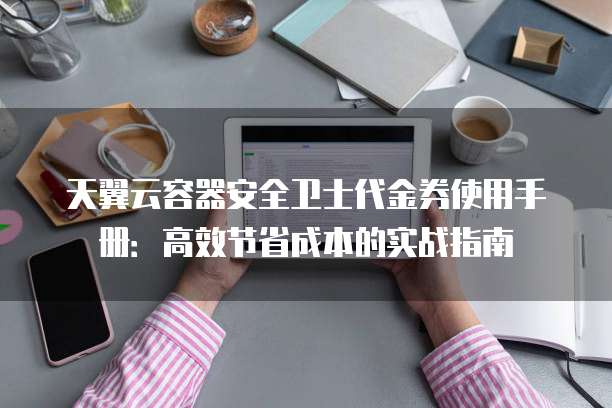 天翼云容器安全卫士代金券使用手册:高效节省成本的实战指南