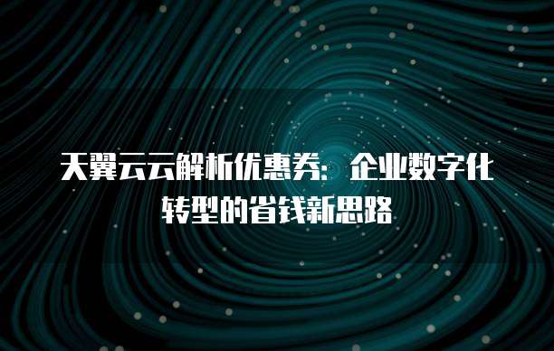 天翼云云解析优惠券:企业数字化转型的省钱新思路