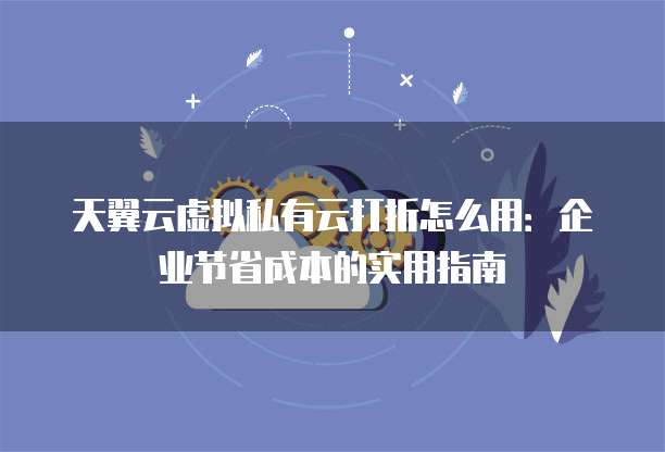 天翼云虚拟私有云打折怎么用:企业节省成本的实用指南