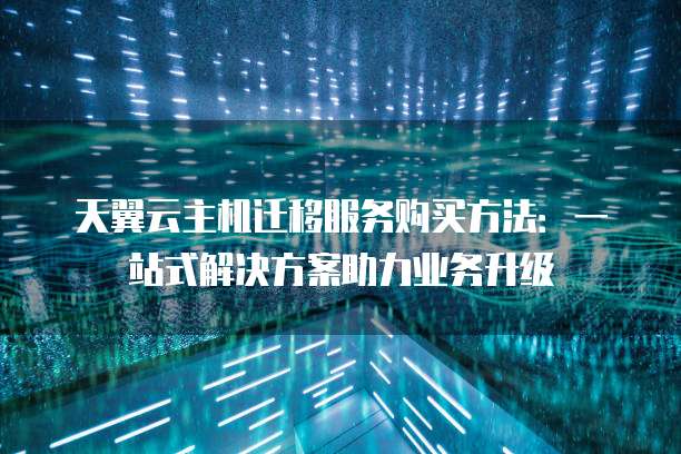 天翼云主机迁移服务购买方法:一站式解决方案助力业务升级