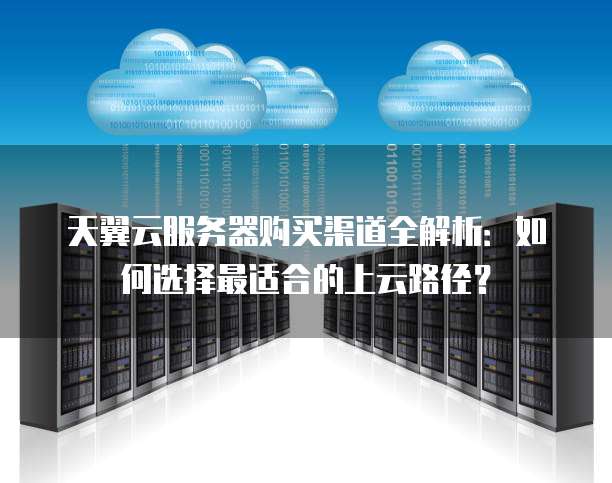 天翼云服务器购买渠道全解析：如何选择最适合的上云路径？