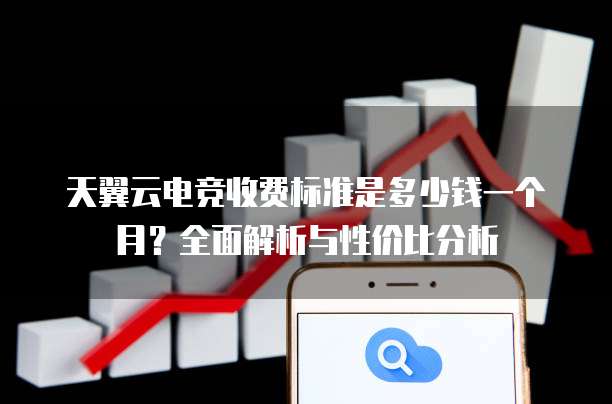 天翼云电竞收费标准是多少钱一个月?全面解析与性价比分析