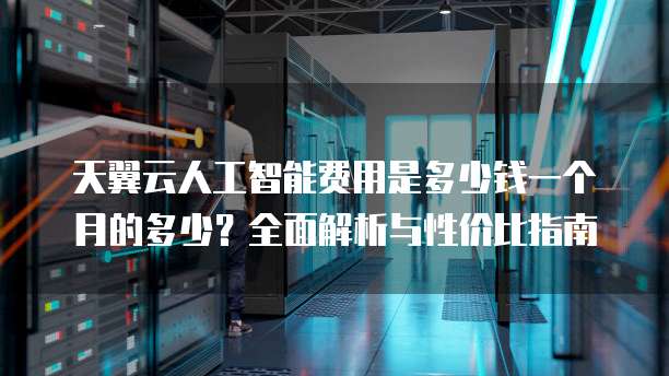 天翼云人工智能费用是多少钱一个月的多少?全面解析与性价比指南