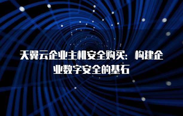 天翼云企业主机安全购买:构建企业数字安全的基石