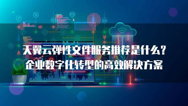 天翼云弹性文件服务推荐是什么？企业数字化转型的高效解决方案
