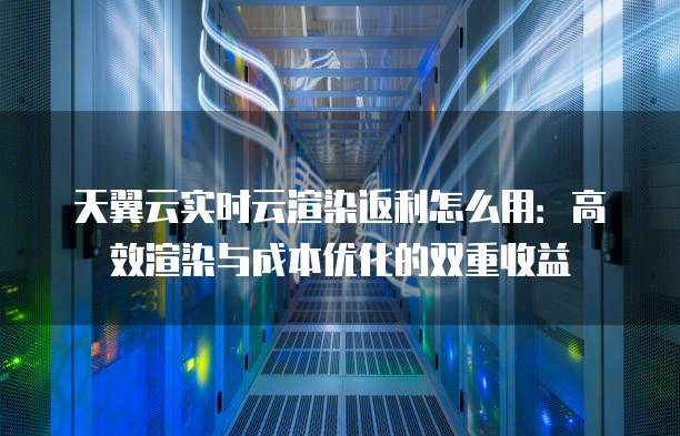 天翼云实时云渲染返利怎么用:高效渲染与成本优化的双重收益