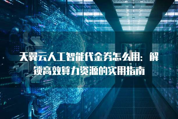 天翼云人工智能代金券怎么用：解锁高效算力资源的实用指南