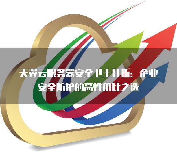 天翼云服务器安全卫士打折：企业安全防护的高性价比之选