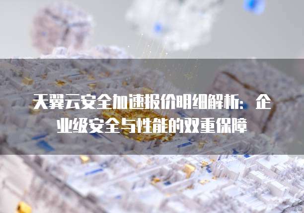 天翼云安全加速报价明细解析:企业级安全与性能的双重保障