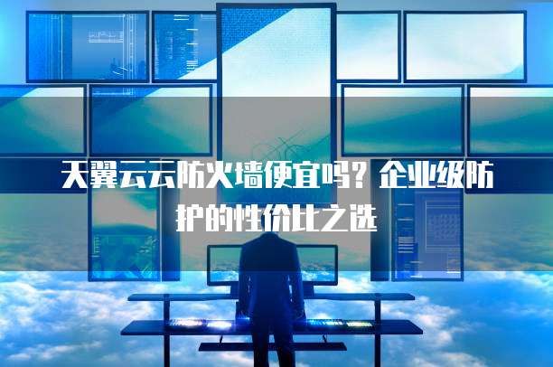 天翼云云防火墙便宜吗?企业级防护的性价比之选