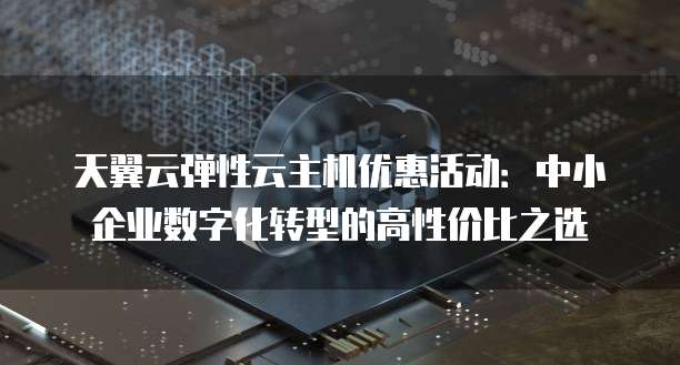 天翼云弹性云主机优惠活动:中小企业数字化转型的高性价比之选