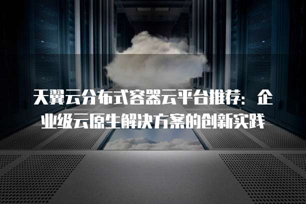 天翼云分布式容器云平台推荐:企业级云原生解决方案的创新实践
